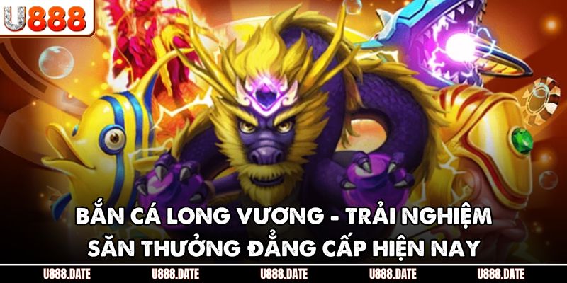 Bắn Cá Long Vương - Trải Nghiệm Săn Thưởng Đẳng Cấp Hiện Nay